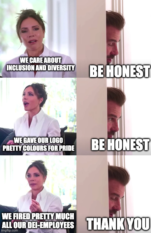 Victoria and David Beckham meme. Victoria: We care about inclusion and diversity David: Be honest Victoria: We gave our logo pretty colours for pride David: Be honest Victoria: We fired pretty much all our DEI-employees David: Thank you