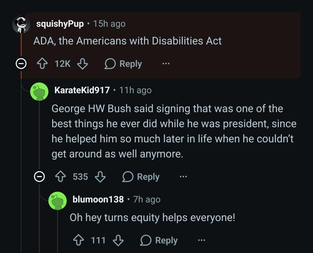 Screenshot from reddit. Top level reply: "ADA, the Americans with Disabilities Act". Reply on that: "George HW Bush said signing that was one of the best things he ever did while he was president, since he helped him so much later in life when he couldn’t get around as well anymore." And a reply on that: "Oh hey turns equity helps everyone!"